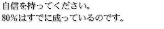 自信を持ってください。80％はすでに成っているのです。