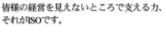 皆様の経営を見えないところで支える力、それがISOです。