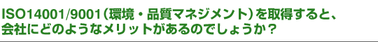 ISO14001/9001（環境・品質マネジメント）を取得すると、会社にどのようなメリットがあるのでしょうか？