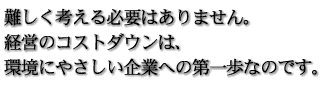 難しく考える必要はありません。経営のコストダウンは、環境にやさしい企業への第一歩なのです。