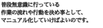 普段無意識に行っている作業の流れや行動を決め事として、マニュアル化していけばよいのです。