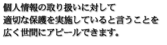 個人情報の取り扱いに対して適切な保護を実施していると言うことを広く世間にアピールできます。