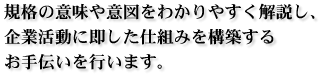 規格の意味や意図をわかりやすく解説し、企業活動に即した仕組みを構築するお手伝いを行います。